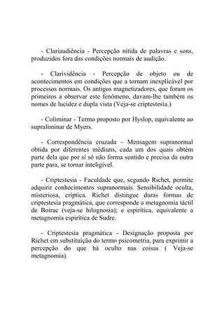 - Clariaudiência - Percepção nítida de palavras e sons,
produzidos fora das condições normais de audição.

    - Clarividência - Percepção de objeto ou de
acontecimentos em condições que a tornam inexplicável por
processos normais. Os antigos magnetizadores, que foram os
primeiros a observar este fenômeno, davam-lhe também os
nomes de lucidez e dupla vista (Veja-se criptestesia.)

   - Coliminar - Termo proposto por Hyslop, equivalente ao
supraliminar de Myers.

    - Correspondência cruzada – Mensagem supranormal
obtida por diferentes médiuns, cada um dos quais obtém
parte dela que por si só não forma sentido e precisa da outra
parte para, se tornar inteligível.

    - Criptestesia - Faculdade que, segundo Richet, permite
adquirir conhecimentos supranormais. Sensibilidade oculta,
misteriosa, críptica. Richet distingue duras formas de
criptestesia pragmática, que corresponde a metagnomia táctil
de Boirac (veja-se hilognosia); e espirítica, equivalente a
metagnomia espirítica de Sudre.

   - Criptestesia pragmática - Designação proposta por
Richet em substituição do termo psicometria, para exprimir a
percepção do que há oculto nas coisas ( Veja-se
metagnomia).
 