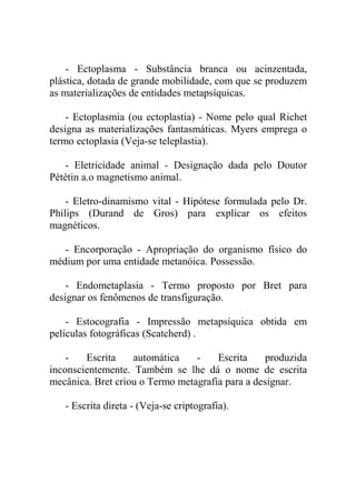 - Ectoplasma - Substância branca ou acinzentada,
plástica, dotada de grande mobilidade, com que se produzem
as materializações de entidades metapsíquicas.

    - Ectoplasmia (ou ectoplastia) - Nome pelo qual Richet
designa as materializações fantasmáticas. Myers emprega o
termo ectoplasia (Veja-se teleplastia).

   - Eletricidade animal - Designação dada pelo Doutor
Pététin a.o magnetismo animal.

    - Eletro-dinamismo vital - Hipótese formulada pelo Dr.
Philips (Durand de Gros) para explicar os efeitos
magnéticos.

   - Encorporação - Apropriação do organismo físico do
médium por uma entidade metanóica. Possessão.

    - Endometaplasia - Termo proposto por Bret para
designar os fenômenos de transfiguração.

    - Estocografia - Impressão metapsíquica obtida em
películas fotográficas (Scatcherd) .

    -   Escrita    automática    -    Escrita     produzida
inconscientemente. Também se lhe dá o nome de escrita
mecânica. Bret criou o Termo metagrafia para a designar.

   - Escrita direta - (Veja-se criptografia).
 