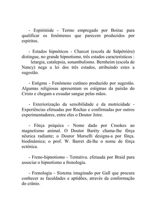 - Espiritóide - Termo empregado por Boirac para
qualificar os fenômenos que parecem produzidos por
espíritos.

    - Estados hipnóticos - Charcot (escola de Salpétrière)
distingue, no grande hipnotismo, três estados característicos :
     letargia, catalepsia, sonambulismo. Bernheim (escola de
Nancy) nega a lei dos três estados, atribuindo estes a
sugestão.

    - Estigma - Fenômeno cutâneo produzido por sugestão.
Algumas religiosas apresentam os estigmas da paixão do
Cristo e chegam a exsudar sangue pelas mãos.

   - Exteriorização da sensibilidade e da motricidade -
Experiências efetuadas por Rochas e confirmadas por outros
experimentadores, entre eles o Doutor Joire.

    - Fôrça psíquica - Nome dado por Crookes ao
magnetismo animal. O Doutor Baréty chama-lhe fôrça
nêurica radiante; o Doutor Morselli designa-a por fôrça.
biodinâmica; o prof. W. Barret dá-lhe o nome de fórça
ecténica.

    - Freno-hipnotismo - Tentativa. efetuada por Braid para
associar o hipnotismo a frenologia.

    - Frenologia - Sistema imaginado por Gall que procura
conhecer as faculdades e aptidões, através da conformação
do crânio.
 