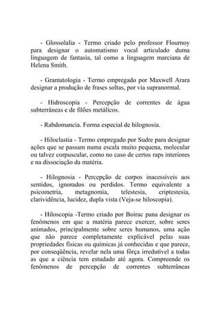 - Glossolalia - Termo criado pelo professor Flournoy
para designar o automatismo vocal articulado duma
linguagem de fantasia, tal como a linguagem marciana de
Helena Smith.

    - Gramatologia - Termo empregado por Maxwell Arara
designar a produção de frases soltas, por via supranormal.

   - Hidroscopia - Percepção de correntes de água
subterrâneas e de filões metálicos.

   - Rabdomancia. Forma especial de hilognosia.

    - Hiloclastia - Termo empregado por Sudre para designar
ações que se passam numa escala muito pequena, molecular
ou talvez corpuscular, como no caso de certos raps interiores
e na dissociação da matéria.

    - Hilognosia - Percepção de corpos inacessíveis aos
sentidos, ignorados ou perdidos. Termo equivalente a
psicometria,      metagnomia,        telestesia,   criptestesia,
clarividência, lucidez, dupla vista (Veja-se hiloscopia).

    - Hiloscopia -Termo criado por Boirac pana designar os
fenômenos em que a matéria parece exercer, sobre seres
animados, principalmente sobre seres humanos, uma ação
que não parece completamente explicável pelas suas
propriedades físicas ou químicas já conhecidas e que parece,
por conseqüência, revelar nela uma fôrça irredutível a todas
as que a ciência tem estudado até agora. Compreende os
fenômenos de percepção de correntes subterrâneas
 