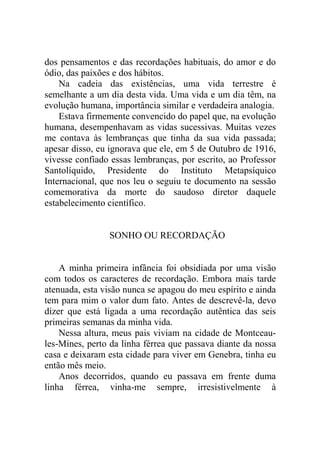 dos pensamentos e das recordações habituais, do amor e do
ódio, das paixões e dos hábitos.
    Na cadeia das existências, uma vida terrestre é
semelhante a um dia desta vida. Uma vida e um dia têm, na
evolução humana, importância similar e verdadeira analogia.
    Estava firmemente convencido do papel que, na evolução
humana, desempenhavam as vidas sucessivas. Muitas vezes
me contava às lembranças que tinha da sua vida passada;
apesar disso, eu ignorava que ele, em 5 de Outubro de 1916,
vivesse confiado essas lembranças, por escrito, ao Professor
Santolíquido, Presidente do Instituto Metapsíquico
Internacional, que nos leu o seguiu te documento na sessão
comemorativa da morte do saudoso diretor daquele
estabelecimento científico.


                SONHO OU RECORDAÇÃO


    A minha primeira infância foi obsidiada por uma visão
com todos os caracteres de recordação. Embora mais tarde
atenuada, esta visão nunca se apagou do meu espírito e ainda
tem para mim o valor dum fato. Antes de descrevê-la, devo
dizer que está ligada a uma recordação autêntica das seis
primeiras semanas da minha vida.
    Nessa altura, meus pais viviam na cidade de Montceau-
les-Mines, perto da linha férrea que passava diante da nossa
casa e deixaram esta cidade para viver em Genebra, tinha eu
então mês meio.
    Anos decorridos, quando eu passava em frente duma
linha férrea, vinha-me sempre, irresistivelmente à
 