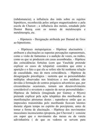 (rabdomancia); a influência dos imãs sobre os sujeitos
hipnóticos, reconhecida pelos antigos magnetizadores e pela
escola de Charcot ; a influência dos metais, estudado pelo
Doutor Burcq com os nomes de metaloscopia e
metaloterapia, etc.

    - Hipotaxia - Designação atribuída por Durand de Gros
ao hipnotismo.

    - Hipóteses metapsíquicas - Hipótese alucinatória :
atribuem a alucinações as supostas percepções supranormais,
como a visão de fantasmas e a audição de vozes, ou ruídos,
como os que se produzem em casas assombradas. - Hipótese
das coincidências fortuitas (com que Vaschide pretende
explicar os casos de telepatia): considera que entre a
aparição e o fato a que ela se refere não há nenhuma relação
de causalidade, mas de mera coincidência. - Hipótese da
desagregação psicológica : sustenta que as personalidades
múltiplas observadas nos histéricos e nos médiuns são
devidas à formação de centros psíquicos adventícios que, por
circunstâncias ocasionais, tomam um desenvolvimento
considerável e revestem o aspecto de novas personalidades -
Hipótese da latência (imaginada por Gurney e Myers)
pretende explicar pela ação telepática dos moribundos as
manifestações póstumas destes ; supunha-se então que as
impressões transmitidas pelo moribundo ficavam latentes
durante algum tempo no espírito do percipiente, antes de
tomar a forma de alucinação. - Hipótese dos movimentos
musculares inconscientes (proposta, por Chevreul ) : consiste
em supor que o movimento das mesas ou da vareta
adivinhatória ( de que os vedores se servem para
 
