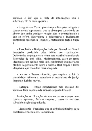 sentidos, e sem que a fonte de informações seja o
subconsciente de outras pessoas.

    - Icnognosia -- Termo proposto por Bret para designar o
conhecimento supranormal que se obtém por contacto de um
objeto que tenha qualquer relação com o acontecimento a
que se refere. Equivalente a psicometria ( Buchanan)),
criptestesia pragmática ( Richet ), metagnomia táctil ( Sudre
).

    - Ideoplastia - Designação dada por Durand de Gros à
impressão produzida pelas idéias nos sonâmbulos.
Ochorowics empregou esse termo para exprimir a realização
fisiológica de uma idéia,. Modernamente, dá-se ao termo
ideoplastia um sentido mais lato, exprimindo qualquer ação
plástica do pensamento sobre a matéria. Bret propõe o termo
ideoplasia, que considera mais adequada.

   - Karma - Termo sânscrito, que exprime a lei de
causalidade psíquica e estabelece o mecanismo da justiça
imanente. Lei das provas.

    - Letargia -- Estado caracterizado pela abolição dos
sentidos. Uma das fases da hipnose, segundo Charcot.

   Levitação -- Elevação de um corpo no espaço, sem
contacto aparente, ficando suspenso, como se estivesse
subtraído à ação da gravidade.

    - Licantropia - Faculdade que se atribui a feiticeiros de se
transformarem em lobos. Lobisomem.
 