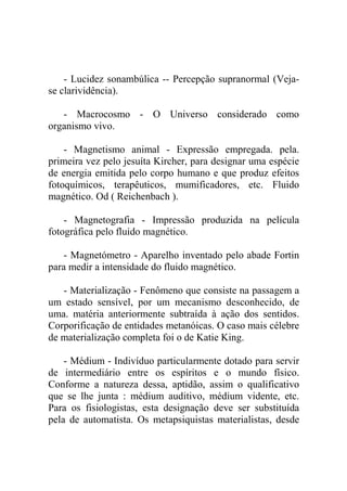- Lucidez sonambúlica -- Percepção supranormal (Veja-
se clarividência).

   - Macrocosmo - O Universo considerado como
organismo vivo.

    - Magnetismo animal - Expressão empregada. pela.
primeira vez pelo jesuíta Kircher, para designar uma espécie
de energia emitida pelo corpo humano e que produz efeitos
fotoquímicos, terapêuticos, mumificadores, etc. Fluido
magnético. Od ( Reichenbach ).

    - Magnetografia - Impressão produzida na película
fotográfica pelo fluido magnético.

   - Magnetómetro - Aparelho inventado pelo abade Fortin
para medir a intensidade do fluido magnético.

   - Materialização - Fenômeno que consiste na passagem a
um estado sensível, por um mecanismo desconhecido, de
uma. matéria anteriormente subtraída à ação dos sentidos.
Corporificação de entidades metanóicas. O caso mais célebre
de materialização completa foi o de Katie King.

    - Médium - Indivíduo particularmente dotado para servir
de intermediário entre os espíritos e o mundo físico.
Conforme a natureza dessa, aptidão, assim o qualificativo
que se lhe junta : médium auditivo, médium vidente, etc.
Para os fisiologistas, esta designação deve ser substituída
pela de automatista. Os metapsiquistas materialistas, desde
 