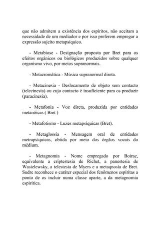 que não admitem a existência dos espíritos, não aceitam a
necessidade de um mediador e por isso preferem empregar a
expressão sujeito metapsíquico.

    - Metabiose - Designação proposta por Bret para os
efeitos orgânicos ou biológicos produzidos sobre qualquer
organismo vivo, por meios supranormais.

   - Metacromática - Música supranormal direta.

    - Metacinesia - Deslocamento de objeto sem contacto
(telecinesia) ou cujo contacto é insuficiente para os produzir
(paracinesia).

   - Metafonia - Voz direta, produzida por entidades
metanóicas ( Bret )

   - Metafotismo - Luzes metapsíquicas (Bret).

   - Metaglossia - Mensagem oral de entidades
metrapsíquicas, obtida por meio dos órgãos vocais do
médium.

    - Metagnomia - Nome empregado por Boirac,
equivalente a criptestesia de Richet, a panestesia de
Wasielewsky, a telestesia de Myers e a metaqnosía de Bret.
Sudre reconhece o caráter especial dos fenômenos espíritas a
ponto de os incluir numa classe aparte, a da metagnomia
espirítica.
 