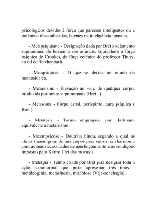 psicológicos devidos à força que parecem inteligentes ou a
potências desconhecidas, latentes na inteligência humana.

    - Metapsiquismo - Designação dada por Bret ao elemento
supranormal do homem e dos animais. Equivalente a fôrça
psíquica de Crookes, de fôrça ecténica do professor Thury,
ao od de Reichenbach.

   - Metapsiquista - O que se dedica ao estudo da
metapsíquica.

   - Metarsismo - Elevação no ~a,r, de qualquer corpo,
produzida por meios supranormais (Bret l ).

   - Metasoma - Corpo astral, perispírito, aura psíquica (
Bret ).

   - Metatesis - Termo        empregado    por   Hartmann
equivalente a metarsismo.

   - Metempsicose - Doutrina hindu, segando a qual as
almas transmigram de uns corpos para outros, em harmonia
com as suas necessidades de aperfeiçoamento e as condições
impostas pelo Karma ( lei das provas ).

   - Metergia - Termo criado por Bret para designar toda a
ação supranormal que pode apresentar três tipos :
metideogenia, metacinesia, metabiose (Veja-se telergia).
 