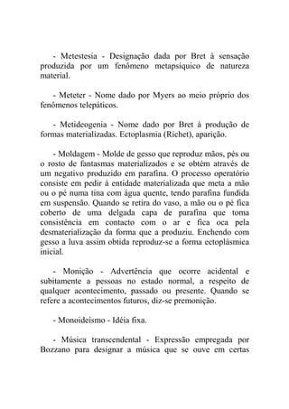 - Metestesia - Designação dada por Bret à sensação
produzida por um fenômeno metapsíquico de natureza
material.

   - Meteter - Nome dado por Myers ao meio próprio dos
fenômenos telepáticos.

   - Metideogenia - Nome dado por Bret à produção de
formas materializadas. Ectoplasmia (Richet), aparição.

    - Moldagem - Molde de gesso que reproduz mãos, pés ou
o rosto de fantasmas materializados e se obtém através de
um negativo produzido em parafina. O processo operatório
consiste em pedir à entidade materializada que meta a mão
ou o pé numa tina com água quente, tendo parafina fundida
em suspensão. Quando se retira do vaso, a mão ou o pé fica
coberto de uma delgada capa de parafina que toma
consistência em contacto com o ar e fica oca pela
desmaterialização da forma que a produziu. Enchendo com
gesso a luva assim obtida reproduz-se a forma ectoplásmica
inicial.

    - Monição - Advertência que ocorre acidental e
subitamente a pessoas no estado normal, a respeito de
qualquer acontecimento, passado ou presente. Quando se
refere a acontecimentos futuros, diz-se premonição.

   - Monoideísmo - Idéia fixa.

   - Música transcendental - Expressão empregada por
Bozzano para designar a música que se ouve em certas
 