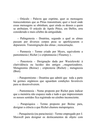 - Oráculo - Palavra que exprime, quer as mensagens
transcendentais que as Pítias transmitiam; quer o local onde
essas mensagens se obtinham, quer ainda os deuses a quem
se atribuíam. O oráculo de Apolo Pítico, em Delfos, erra
considerado o mais célebre da antiguidade.

   - Palingenesia - Doutrina, segundo a qual as almas
passam por diversos corpos posa se aperfeiçoarem e
depurarem. Transmigração das almas ; reencarnação.

   - Pamnesia - Termo criado por Myers, equivalente a
pantomnesia ( Richet ) e criptomnesia ( Flournoy ) .

    - Panestesia - Designação dada por Wasielewski à
clarividência ou lucidez dos antigos ,-magnetizadores.
Metagnomia (Boirac) ; criptestesia (Richet) ; metagnosia
(Bret).

   - Panspermismo - Doutrina que admiti que toda a parte
há germes orgânicos que aguardam condições favoráveis
para se desenvolverem.

    - Pantomnesia - Nome proposto por Richet para indicar
que a memória não esquece nada e tudo o que impressionam
os nossos sentidos fica registrado no cérebro inconsciente.

    - Parapsíquica - Termo proposto por Boirac para,
designar a ciência a que Richet chamou metapsíquica.

  - Paraquinesia (ou paracinesia) - Termo empregado por J.
Maxwell para designar os deslocamentos de objeto com
 