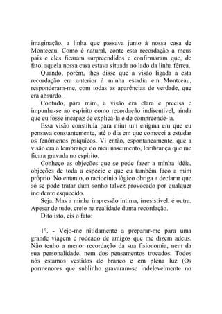 imaginação, a linha que passava junto à nossa casa de
Montceau. Como é natural, conte esta recordação a meus
pais e eles ficaram surpreendidos e confirmaram que, de
fato, aquela nossa casa estava situada ao lado da linha férrea.
    Quando, porém, lhes disse que a visão ligada a esta
recordação era anterior à minha estadia em Montceau,
responderam-me, com todas as aparências de verdade, que
era absurdo.
    Contudo, para mim, a visão era clara e precisa e
impunha-se ao espírito como recordação indiscutível, ainda
que eu fosse incapaz de explicá-la e de compreendê-la.
    Essa visão constituía para mim um enigma em que eu
pensava constantemente, até o dia em que comecei a estudar
os fenômenos psíquicos. Vi então, espontaneamente, que a
visão era a lembrança do meu nascimento, lembrança que me
ficara gravada no espírito.
    Conheço as objeções que se pode fazer a minha idéia,
objeções de toda a espécie e que eu também faço a mim
próprio. No entanto, o raciocínio lógico obriga a declarar que
só se pode tratar dum sonho talvez provocado por qualquer
incidente esquecido.
    Seja. Mas a minha impressão íntima, irresistível, é outra.
Apesar de tudo, creio na realidade duma recordação.
    Dito isto, eis o fato:

   1°. - Vejo-me nitidamente a preparar-me para uma
grande viagem e rodeado de amigos que me dizem adeus.
Não tenho a menor recordação da sua fisionomia, nem da
sua personalidade, nem dos pensamentos trocados. Todos
nós estamos vestidos de branco e em plena luz (Os
pormenores que sublinho gravaram-se indelevelmente no
 
