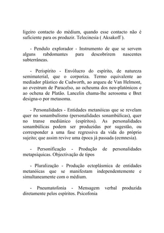 ligeiro contacto do médium, quando esse contacto não é
suficiente para os produzir. Telecinesia ( Aksakoff ).

    - Pendulo explorador - Instrumento de que se servem
alguns    rabdomantes    para    descobrirem   nascentes
subterrâneas.

    - Perispírito - Envólucro do espírito, de natureza
semimaterial, que o corporiza. Termo equivalente ao
mediador plástico de Cudworth, ao arqueu de Van Helmont,
ao evestrum de Paracelso, ao ocheuma dos neo-platónicos e
ao ochena de Platão. Lancelin chama-lhe aerosoma e Bret
designa-o por metasoma.

    - Personalidades - Entidades metanóicas que se revelam
quer no sonambulismo (personalidades sonambúlicas), quer
no transe mediúnico (espíritos). As personalidades
sonambúlicas podem ser produzidas por sugestão, ou
corresponder a uma fase regressiva da vida do próprio
sujeito; que assim revive uma época já passada (ecmnesia).

   - Personificação - Produção            de   personalidades
metapsíquicas. Objectivação de tipos

   - Pluralização - Produção ectoplásmica de entidades
metanóicas que se manifestam independentemente e
simultaneamente com o médium.

    - Pneumatofonia - Mensagem            verbal   produzida
diretamente pelos espíritos. Psicofonia
 
