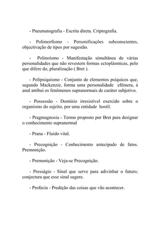 - Pneumatografia - Escrita direta. Criptografia.

   - Polimorfismo - Personificações           subconscientes,
objectivação de tipos por sugestão.

    - Polinoísmo - Manifestação simultânea de várias
personalidades que não revestem formas ectoplásmicas, pelo
que difere do, pluralização ( Bret ).

   - Polipsiquismo - Conjunto de elementos psíquicos que,
segundo Mackenzie, forma uma personalidade efêmera, à
anal atribui os fenômenos supranormais de caráter subjetivo.

   - Possessão - Domínio irresistível exercido sobre o
organismo do sujeito, por uma entidade hostil.

    - Pragmagnosia - Termo proposto por Bret para designar
o conhecimento supranormal

   - Prana - Fluído vital.

   - Precognição - Conhecimento antecipado de fatos.
Premonição.

   - Premonição - Veja-se Precognição.

   - Presságio - Sinal que serve para adivinhar o futuro;
conjectura que esse sinal sugere.

   - Profecia - Predição das coisas que vão acontecer.
 