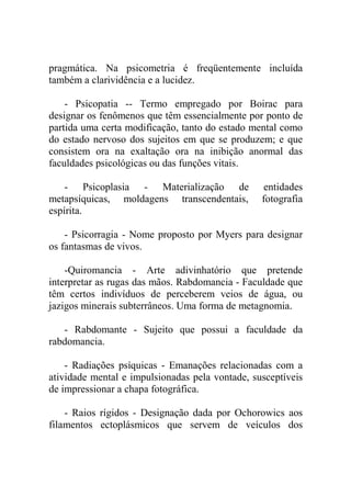 pragmática. Na psicometria é freqüentemente incluída
também a clarividência e a lucidez.

    - Psicopatia -- Termo empregado por Boirac para
designar os fenômenos que têm essencialmente por ponto de
partida uma certa modificação, tanto do estado mental como
do estado nervoso dos sujeitos em que se produzem; e que
consistem ora na exaltação ora na inibição anormal das
faculdades psicológicas ou das funções vitais.

    - Psicoplasia - Materialização de             entidades
metapsíquicas, moldagens transcendentais,        fotografia
espírita.

    - Psicorragia - Nome proposto por Myers para designar
os fantasmas de vivos.

    -Quiromancia - Arte adivinhatório que pretende
interpretar as rugas das mãos. Rabdomancia - Faculdade que
têm certos indivíduos de perceberem veios de água, ou
jazigos minerais subterrâneos. Uma forma de metagnomia.

   - Rabdomante - Sujeito que possui a faculdade da
rabdomancia.

    - Radiações psíquicas - Emanações relacionadas com a
atividade mental e impulsionadas pela vontade, susceptíveis
de impressionar a chapa fotográfica.

    - Raios rígidos - Designação dada por Ochorowics aos
filamentos ectoplásmicos que servem de veículos dos
 