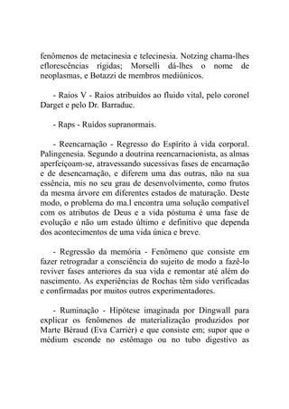 fenômenos de metacinesia e telecinesia. Notzing chama-lhes
eflorescências rígidas; Morselli dá-lhes o nome de
neoplasmas, e Botazzi de membros mediúnicos.

   - Raios V - Raios atribuídos ao fluido vital, pelo coronel
Darget e pelo Dr. Barraduc.

   - Raps - Ruídos supranormais.

    - Reencarnação - Regresso do Espírito à vida corporal.
Palingenesia. Segundo a doutrina reencarnacionista, as almas
aperfeiçoam-se, atravessando sucessivas fases de encarnação
e de desencarnação, e diferem uma das outras, não na sua
essência, mis no seu grau de desenvolvimento, como frutos
da mesma árvore em diferentes estados de maturação. Deste
modo, o problema do ma.l encontra uma solução compatível
com os atributos de Deus e a vida póstuma é uma fase de
evolução e não um estado último e definitivo que dependa
dos acontecimentos de uma vida única e breve.

    - Regressão da memória - Fenômeno que consiste em
fazer retrogradar a consciência do sujeito de modo a fazê-lo
reviver fases anteriores da sua vida e remontar até além do
nascimento. As experiências de Rochas têm sido verificadas
e confirmadas por muitos outros experimentadores.

   - Ruminação - Hipótese imaginada por Dingwall para
explicar os fenômenos de materialização produzidos por
Marte Béraud (Eva Carrièr) e que consiste em; supor que o
médium esconde no estômago ou no tubo digestivo as
 