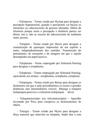 - Telemnesia - Termo criado por Hyslop para designar a
percepção Supranormal, quando o percipiente vai buscar os
elementos ao subconsciente de pessoas afastadas. Difere da
telestesia porque nesta a percepção a distância parece ser
direta, isto é, não se socorre do subconsciente de nenhuma
outra, pessoa.

    - Telepatia - Termo criado por Myers para designar a
comunicação de quaisquer impressões de um espírito a
outro, independentemente dos sentidos. Transmissão do
pensamento, de sensações e de imagens em que o sujeito
desempenha um papel passivo.

   - Teleplasma - Nome empregado por Schrenck-Notzing
para designar o ectoplasma.

   - Teleplastia - Termo empregado por Schrenck-Notzing,
equivalente aos termos : ectoplasmia, ectoplastia, ectoplasia.

    - Telepsiquia - Termo criado por Boirac para designar os
fenômenos em que a ação psicodinâmica se exerce a grandes
distâncias sem intermediários visíveis. Abrange a telepatia
(telepsiquia passiva) e a telestesia (telepsiquia ativa)

   - Telequinetoscópio (ou telecinetoscópio) - Aparelho
inventado por Price para comprova os deslocamentos de
objeto.

    - Telergia - Termo criado por Myers para designar a
fôrça material que intervém na telepatia. Sudre deu a esta
 