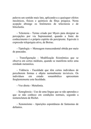 palavra um sentido mais lato, aplicando-a a quaisquer efeitos
mecânicos, físicos e químicos da fôrça psíquica. Nesta
acepção abrange os fenômenos de telecinesia e de
hiloclastia.

   - Telestesia - Termo criado por Myers para designar as
percepções por via Supranormal, quando a fonte do
conhecimento é o próprio espírito do percipiente. Equivale à
expressão telepsiquia ativa, de Boirac.

    - Tiptologia -- Mensagem transcendental obtida por meio
de pancadas.

    - Transfiguração - Modificação fisionômica que se
observa em certos médiuns, quando se manifesta neles uma
entidade metanóica.

    - Vidência - Faculdade que têm certos indivíduos de
perceberem formas e objeto normalmente invisíveis. Os
indivíduos    em      estado   sonambúlico   apresentam
freqüentemente esta faculdade.

   - Voz direta - Metafonia.

   - Xenoglossia - Uso de uma língua que se não aprendeu e
que se não conhece em condições normais, segundo a
nomenclatura de Richet.

   - Xenonoísmo - Aparições espontâneas de fantasmas de
defuntos.
 