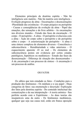 Elementos principais da doutrina espírita - Não há
inteligência sem matéria - Não há matéria sem inteligência -
Evolução progresso da alma - Encarnações e desencarnações
-Pluralidade das existências - O corpo psíquico ou perispírito
- Causas e conseqüências da evolução da alma - Papel das
emoções, das sensações e do livre arbítrio - As encarnações
nos diversos mundos - Estudo das fases da encarnação - O
corpo - O perispírito - A alma - O perispírito evoluciona com
a alma - Ação do corpo sobre o perispírito e do perispírito
sobre o corpo - A exteriorização do perispírito - A alma é
uma síntese complexa de elementos diversos - Consciência e
subconsciência - Hereditariedade e vidas anteriores - O
esquecimento aparente -O eu real - Os elementos da
subconsciência postos em evidencia por certos estados
patológicos, hipnóticos ou mediúnicos - Estudo das fases da
desencarnação - Diferença de situação dos desencarnados -
A de.,encarnação é um processo de síntese - A encarnação é
um processo de análise.


                          OS FATOS


    Os sábios que tem estudado os fatos - Condições para a
produção dos fenômenos - Os médiuns e o seu papel - Duas
categorias de fatos: sua enumeração e descrição- Explicação
dos fatos pela doutrina espírita - Do conteúdo intelectual das
comunicações e da sua interpretação - A teoria anímica - Seu
perfeito acordo com o Espiritismo - As duas teorias são
inseparáveis uma da outra - Os fenômenos mediúnicos,
qualquer que seja sua causa real, estão em franca oposição
 