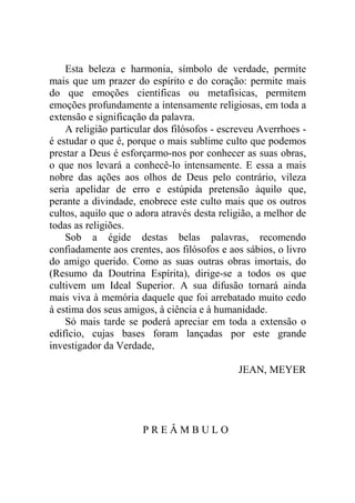 Esta beleza e harmonia, símbolo de verdade, permite
mais que um prazer do espírito e do coração: permite mais
do que emoções científicas ou metafísicas, permitem
emoções profundamente a intensamente religiosas, em toda a
extensão e significação da palavra.
    A religião particular dos filósofos - escreveu Averrhoes -
é estudar o que é, porque o mais sublime culto que podemos
prestar a Deus é esforçarmo-nos por conhecer as suas obras,
o que nos levará a conhecê-lo intensamente. E essa a mais
nobre das ações aos olhos de Deus pelo contrário, vileza
seria apelidar de erro e estúpida pretensão àquilo que,
perante a divindade, enobrece este culto mais que os outros
cultos, aquilo que o adora através desta religião, a melhor de
todas as religiões.
    Sob a égide destas belas palavras, recomendo
confiadamente aos crentes, aos filósofos e aos sábios, o livro
do amigo querido. Como as suas outras obras imortais, do
(Resumo da Doutrina Espírita), dirige-se a todos os que
cultivem um Ideal Superior. A sua difusão tornará ainda
mais viva à memória daquele que foi arrebatado muito cedo
à estima dos seus amigos, à ciência e à humanidade.
    Só mais tarde se poderá apreciar em toda a extensão o
edifício, cujas bases foram lançadas por este grande
investigador da Verdade,

                                             JEAN, MEYER




                      PREÂMBULO
 