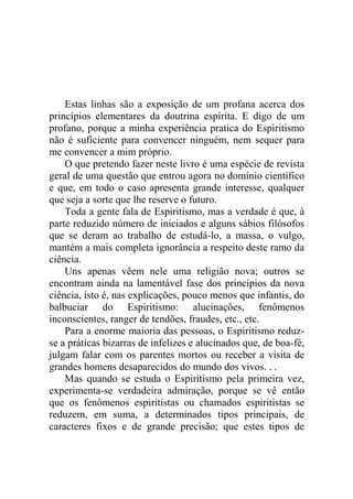 Estas linhas são a exposição de um profana acerca dos
princípios elementares da doutrina espírita. E digo de um
profano, porque a minha experiência pratica do Espiritismo
não é suficiente para convencer ninguém, nem sequer para
me convencer a mim próprio.
    O que pretendo fazer neste livro é uma espécie de revista
geral de uma questão que entrou agora no domínio científico
e que, em todo o caso apresenta grande interesse, qualquer
que seja a sorte que lhe reserve o futuro.
    Toda a gente fala de Espiritismo, mas a verdade é que, à
parte reduzido número de iniciados e alguns sábios filósofos
que se deram ao trabalho de estudá-lo, a massa, o vulgo,
mantém a mais completa ignorância a respeito deste ramo da
ciência.
    Uns apenas vêem nele uma religião nova; outros se
encontram ainda na lamentável fase dos princípios da nova
ciência, isto é, nas explicações, pouco menos que infantis, do
balbuciar do Espiritismo: alucinações, fenômenos
inconscientes, ranger de tendões, fraudes, etc., etc.
    Para a enorme maioria das pessoas, o Espiritismo reduz-
se a práticas bizarras de infelizes e alucinados que, de boa-fé,
julgam falar com os parentes mortos ou receber a visita de
grandes homens desaparecidos do mundo dos vivos. . .
    Mas quando se estuda o Espiritismo pela primeira vez,
experimenta-se verdadeira admiração, porque se vê então
que os fenômenos espiritistas ou chamados espiritistas se
reduzem, em suma, a determinados tipos principais, de
caracteres fixos e de grande precisão; que estes tipos de
 