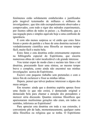 fenômenos estão solidamente estabelecidos e justificados
pelo inegável testemunho de milhares e milhares de
investigadores ; que têm sido escrupulosamente observados e
comprovados, com todo o rigor dos métodos experimentais,
por ilustres sábios de todos os países ; e, finalmente, que a
sua negação pura e simples equivale hoje a uma confissão de
ignorância.
    E com não menos surpresa se vê então que estes fatos
foram o ponto de partida e a base de uma doutrina racional e
verdadeiramente cientifica uma filosofia ao mesmo tempo
fácil, muito fácil e muito bela.
    Estes fatos e esta doutrina estão extensamente expostos
na bibliografia especial do Espiritismo, que encerra
numerosas obras de valor incalculável e de grande interesse.
    Vou tentar expor de modo claro e sucinto tais fatos e tal
doutrina, procurando fazer uma síntese, ao mesmo tempo
breve e completa, como ainda não encontrei nas minhas
investigações acerca do Espiritismo.
    Escrevi este pequeno trabalho sem pretensões e com o
único fim de esclarecer e fixar as minhas idéias.
    Depois, pensei que talvez pudesse interessar a alguns dos
meus amigos.
    Em resumo: ainda que a doutrina espírita apenas fosse
uma ilusão (o que não creio), é demasiado original e
demasiado bela para chamar a atenção dos pensadores e
merecer séria discussão. Quantos sistemas filosóficos que
apaixonaram muitíssimas gerações não eram, em todos os
sentidos, inferiores ao Espiritismo!
    Para apreciar esta doutrina em toda a sua extensão, é
conveniente pôr de lado, momentaneamente, qualquer outra
idéia filosófica ou religiosa que se tenha. O Espiritismo
 
