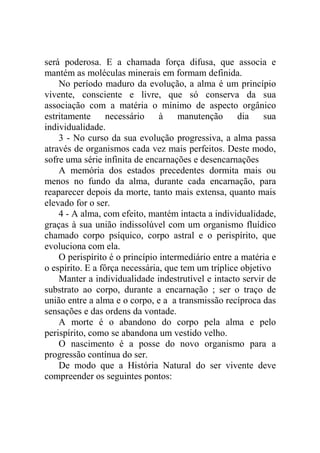 será poderosa. E a chamada força difusa, que associa e
mantém as moléculas minerais em formam definida.
    No período maduro da evolução, a alma é um princípio
vivente, consciente e livre, que só conserva da sua
associação com a matéria o mínimo de aspecto orgânico
estritamente      necessário    à    manutenção      dia    sua
individualidade.
    3 - No curso da sua evolução progressiva, a alma passa
através de organismos cada vez mais perfeitos. Deste modo,
sofre uma série infinita de encarnações e desencarnações
    A memória dos estados precedentes dormita mais ou
menos no fundo da alma, durante cada encarnação, para
reaparecer depois da morte, tanto mais extensa, quanto mais
elevado for o ser.
    4 - A alma, com efeito, mantém intacta a individualidade,
graças à sua união indissolúvel com um organismo fluídico
chamado corpo psíquico, corpo astral e o perispírito, que
evoluciona com ela.
    O perispírito é o princípio intermediário entre a matéria e
o espírito. E a fôrça necessária, que tem um tríplice objetivo
    Manter a individualidade indestrutível e intacto servir de
substrato ao corpo, durante a encarnação ; ser o traço de
união entre a alma e o corpo, e a a transmissão recíproca das
sensações e das ordens da vontade.
    A morte é o abandono do corpo pela alma e pelo
perispírito, como se abandona um vestido velho.
    O nascimento é a posse do novo organismo para a
progressão contínua do ser.
    De modo que a História Natural do ser vivente deve
compreender os seguintes pontos:
 