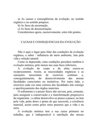 a) As causas e conseqüências da evolução, no sentido
orgânico e no sentido psíquico.
   b) As fases da encarnação.
   c) As fases da desencarnação.
   Consideremos agora, sucessivamente, estes três pontos.


      CAUSAS E CONSEQUENCIAS DA EVOLUÇÃO


    Não é aqui o lugar para falar das condições da evolução
orgânica, a saber : influência do meio ambiente, luta pela
vida e seleção natural.
    Como se depreende, estas condições presidem também à
evolução anímica, pelo menos nas suas fases inferiores.
    A evolução do corpo e da alma exerce-se
reciprocamente. Assim, as necessidades orgânicas e as
sensações necessitam de exercício contínuo e,
conseguintemente, do desenvolvimento das nossas
faculdades conscientes ou instintivas. Por outro lado, o
exercício cada vez mais extenso das faculdades trás consigo
o aperfeiçoamento dos órgãos materiais.
    O sofrimento e o prazer físico não servem, pois, somente,
para assegurar a conservação e a transformação progressiva
do organismo ; a calma desenvolve-se pouco a pouco, na luta
pela vida, pelas dores e penas de que necessita, a existência
material, assim como pelos raros prazeres que a vida e na
terra.
    A evolução anímica tem a sua causa primaria no
trabalho, que é indispensável à satisfação das nossas
 