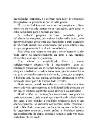 necessidades corporais, no esforço para fugir às sensações
desagradáveis e procurar as que nos dão prazer.
    No ser verdadeiramente superior, as emoções e o livre
exercício da vontade juntam-se as sensações, cujo papel é
coisa secundária para o homem elevado.
    A evolução psíquica exerce-se, sobretudo, peia,
influência das emoções, pela cultura intelectual e moral, pelo
desenvolvimento consciente das faculdades e pelo exercício
da liberdade moral, não esquecendo que estes últimos são
sempre proporcionais à evolução do indivíduo.
    Mas chega um momento em que o corpo humano já não
pode servir ao aperfeiçoamento da alma e ser, mesmo,
obstáculo a esse aperfeiçoamento.
    Com efeito, a sensibilidade física e moral
suficientemente desenvolvida é incompatível: com as
condições miseráveis da existência terrestre, condições, que
obrigam o indivíduo a sofrer tanto mais, quanto maior for o
seu grau de aperfeiçoamento e elevação, como, por exemplo,
o homem que, na sua ascese, consegue ultrapassar o nível
médio da maior parte da humanidade terrestre.
    Deste modo, quando os trabalhos e os sofrimentos têm
exercitado convenientemente ra individualidade pensante de
um ser, os mundos superiores estão abertos à sua atividade.
    Desde então, as encarnações realizam-se nos planetas
mais adiantados e onde o mal, que é medida da inferioridade
dos seres e dos mundos e condição necessária para o seu
aperfeiçoamento, se encontra consideravelmente reduzido ;
onde a liberdade consciente do Eu sofre menos a influência
do organismo material ; onde, enfim, a felicidade resulta
necessariamente da dupla condição seguinte cada vez mais
perfeitamente realizada.
 