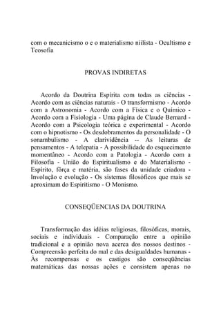 com o mecanicismo o e o materialismo niilista - Ocultismo e
Teosofia


                    PROVAS INDIRETAS


    Acordo da Doutrina Espírita com todas as ciências -
Acordo com as ciências naturais - O transformismo - Acordo
com a Astronomia - Acordo com a Física e o Químico -
Acordo com a Fisiologia - Uma página de Claude Bernard -
Acordo com a Psicologia teórica e experimental - Acordo
com o hipnotismo - Os desdobramentos da personalidade - O
sonambulismo - A clarividência -- As leituras de
pensamentos - A telepatia - A possibilidade do esquecimento
momentâneo - Acordo com a Patologia - Acordo com a
Filosofia - União do Espiritualismo e do Materialismo -
Espírito, fôrça e matéria, são fases da unidade criadora -
Involução e evolução - Os sistemas filosóficos que mais se
aproximam do Espiritismo - O Monismo.


             CONSEQÜENCIAS DA DOUTRINA


    Transformação das idéias religiosas, filosóficas, morais,
sociais e individuais - Comparação entre a opinião
tradicional e a opinião nova acerca dos nossos destinos -
Compreensão perfeita do mal e das desigualdades humanas -
Às recompensas e os castigos são conseqüências
matemáticas das nossas ações e consistem apenas no
 