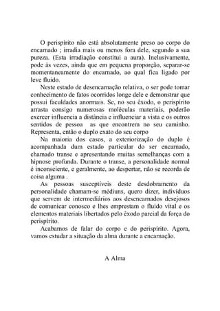 O perispírito não está absolutamente preso ao corpo do
encarnado ; irradia mais ou menos fora dele, segundo a sua
pureza. (Esta irradiação constitui a aura). Inclusivamente,
pode às vezes, ainda que em pequena proporção, separar-se
momentaneamente do encarnado, ao qual fica ligado por
leve fluido.
    Neste estado de desencarnação relativa, o ser pode tomar
conhecimento de fatos ocorridos longe dele e demonstrar que
possui faculdades anormais. Se, no seu êxodo, o perispírito
arrasta consigo numerosas moléculas materiais, poderão
exercer influencia a distância e influenciar a vista e os outros
sentidos de pessoa as que encontrem no seu caminho.
Representa, então o duplo exato do seu corpo
    Na maioria dos casos, a exteriorização do duplo é
acompanhada dum estado particular do ser encarnado,
chamado transe e apresentando muitas semelhanças com a
hipnose profunda. Durante o transe, a personalidade normal
é inconsciente, e geralmente, ao despertar, não se recorda de
coisa alguma .
    As pessoas susceptíveis deste desdobramento da
personalidade chamam-se médiuns, quero dizer, indivíduos
que servem de intermediários aos desencarnados desejosos
de comunicar conosco e lhes emprestam o fluido vital e os
elementos materiais libertados pelo êxodo parcial da força do
perispírito.
    Acabamos de falar do corpo e do perispírito. Agora,
vamos estudar a situação da alma durante a encarnação.


                             A Alma
 