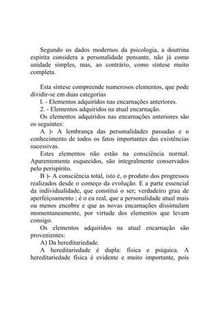 Segundo os dados modernos da psicologia, a doutrina
espírita considera a personalidade pensante, não já como
unidade simples, mas, ao contrário, como síntese muito
completa.

    Esta síntese compreende numerosos elementos, que pode
dividir-se em duas categorias
    l. - Elementos adquiridos nas encarnações anteriores.
    2. - Elementos adquiridos na atual encarnação.
    Os elementos adquiridos nas encarnações anteriores são
os seguintes:
    A )- A lembrança das personalidades passadas e o
conhecimento de todos os fatos importantes das existências
sucessivas.
    Estes elementos não estão na consciência normal.
Aparentemente esquecidos, são integralmente conservados
pelo perispírito.
    B )- A consciência total, isto é, o produto dos progressos
realizados desde o começo da evolução. E a parte essencial
da individualidade, que constitui o ser; verdadeiro grau de
aperfeiçoamento ; é o eu real, que a personalidade atual mais
ou menos encobre e que as novas encarnações dissimulam
momentaneamente, por virtude dos elementos que levam
consigo.
    Os elementos adquiridos na atual encarnação são
provenientes:
    A) Da hereditariedade.
    A hereditariedade é dupla: física e psíquica. A
hereditariedade física é evidente e muito importante, pois
 
