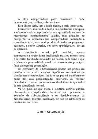 A alma compreenderia parte consciente e parte
inconsciente, ou, melhor, subconsciente.
    Esta última seria, sem dúvida alguns, a mais importante.
    Com efeito, admitindo a teoria das existências múltiplas,
a subconsciência compreenderia uma quantidade enorme de
recordações transitoriamente veladas, mas gravadas no
perispírito. A subconsciência compreenderia sobretudo a
consciência total, o eu real, produto de todos os progressos
passados, e muito superior, nos seres aperfeiçoados ao seu
eu aparente.
    A consciência normal, pelo contrário, apenas
compreende a noção duma inteligência mais ou menos vasta
e de certas faculdades reveladas ao nascer, bem como o que
se chama a personalidade atual e a memória dos principais
fatos da presente encarnação.
    Os elementos da subconsciência podem ser postos em
evidência por certos estados hipnóticos, mediúnicos ou
simplesmente patológicos. Então o ser poderá manifestar-se
numa das suas personalidades anteriores, ou mostrar
faculdades e revelar conhecimentos absolutamente ignorados
da sua consciência normal.
    Vê-se, pois, de que modo à doutrina espírita explica
claramente a complexidade do nosso eu . pensante, a
extensão da subconsciência e os desdobramentos da
personalidade, enigmas insolúveis, se não se admitirem as
existências anteriores.


                    A DESENCARNAÇÃO
 