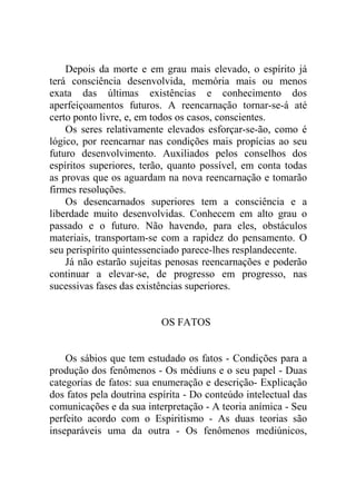 Depois da morte e em grau mais elevado, o espírito já
terá consciência desenvolvida, memória mais ou menos
exata das últimas existências e conhecimento dos
aperfeiçoamentos futuros. A reencarnação tornar-se-á até
certo ponto livre, e, em todos os casos, conscientes.
    Os seres relativamente elevados esforçar-se-ão, como é
lógico, por reencarnar nas condições mais propícias ao seu
futuro desenvolvimento. Auxiliados pelos conselhos dos
espíritos superiores, terão, quanto possível, em conta todas
as provas que os aguardam na nova reencarnação e tomarão
firmes resoluções.
    Os desencarnados superiores tem a consciência e a
liberdade muito desenvolvidas. Conhecem em alto grau o
passado e o futuro. Não havendo, para eles, obstáculos
materiais, transportam-se com a rapidez do pensamento. O
seu perispírito quintessenciado parece-lhes resplandecente.
    Já não estarão sujeitas penosas reencarnações e poderão
continuar a elevar-se, de progresso em progresso, nas
sucessivas fases das existências superiores.


                          OS FATOS


    Os sábios que tem estudado os fatos - Condições para a
produção dos fenômenos - Os médiuns e o seu papel - Duas
categorias de fatos: sua enumeração e descrição- Explicação
dos fatos pela doutrina espírita - Do conteúdo intelectual das
comunicações e da sua interpretação - A teoria anímica - Seu
perfeito acordo com o Espiritismo - As duas teorias são
inseparáveis uma da outra - Os fenômenos mediúnicos,
 