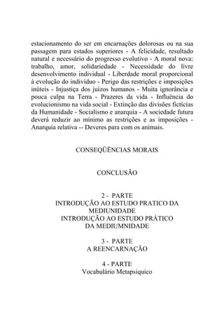 estacionamento do ser em encarnações dolorosas ou na sua
passagem para estados superiores - A felicidade, resultado
natural e necessário do progresso evolutivo - A moral nova:
trabalho, amor, solidariedade - Necessidade do livre
desenvolvimento individual - Liberdade moral proporcional
à evolução do indivíduo - Perigo das restrições e imposições
inúteis - Injustiça dos juízos humanos - Muita ignorância e
pouca culpa na Terra - Prazeres da vida - Influência do
evolucionismo na vida social - Extinção das divisões fictícias
da Humanidade - Socialismo e anarquia - A sociedade futura
deverá reduzir ao mínimo as restrições e as imposições -
Anarquia relativa -- Deveres para com os animais.


                 CONSEQÜËNCIAS MORAIS


                         CONCLUSÃO


                     2 - PARTE
         INTRODUÇÃO AO ESTUDO PRATICO DA
                  MEDIUNIDADE
           INTRODUÇÃO AO ESTUDO PRÁTICO
                 DA MEDIUMNIDADE

                         3 - PARTE
                     A REENCARNAÇÃO

                         4 - PARTE
                   Vocabulário Metapsiquico
 