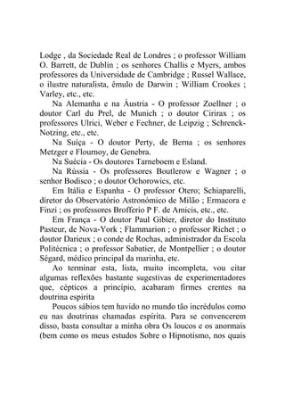 Lodge , da Sociedade Real de Londres ; o professor William
O. Barrett, de Dublin ; os senhores Challis e Myers, ambos
professores da Universidade de Cambridge ; Russel Wallace,
o ilustre naturalista, êmulo de Darwin ; William Crookes ;
Varley, etc., etc.
    Na Alemanha e na Áustria - O professor Zoellner ; o
doutor Carl du Prel, de Munich ; o doutor Cirirax ; os
professores Ulrici, Weber e Fechner, de Leipzig ; Schrenck-
Notzing, etc., etc.
    Na Suíça - O doutor Perty, de Berna ; os senhores
Metzger e Flournoy, de Genebra.
    Na Suécia - Os doutores Tarneboem e Esland.
    Na Rússia - Os professores Boutlerow e Wagner ; o
senhor Bodisco ; o doutor Ochorowics, etc.
    Em Itália e Espanha - O professor Otero; Schiaparelli,
diretor do Observatório Astronómico de Milão ; Ermacora e
Finzi ; os professores Brofferio P F. de Amicis, etc., etc.
    Em França - O doutor Paul Gibier, diretor do Instituto
Pasteur, de Nova-York ; Flammarion ; o professor Richet ; o
doutor Darieux ; o conde de Rochas, administrador da Escola
Politécnica ; o professor Sabatier, de Montpellier ; o doutor
Ségard, médico principal da marinha, etc.
    Ao terminar esta, lista, muito incompleta, vou citar
algumas reflexões bastante sugestivas de experimentadores
que, cépticos a princípio, acabaram firmes crentes na
doutrina espirita
    Poucos sábios tem havido no mundo tão incrédulos como
eu nas doutrinas chamadas espírita. Para se convencerem
disso, basta consultar a minha obra Os loucos e os anormais
(bem como os meus estudos Sobre o Hipnotismo, nos quais
 