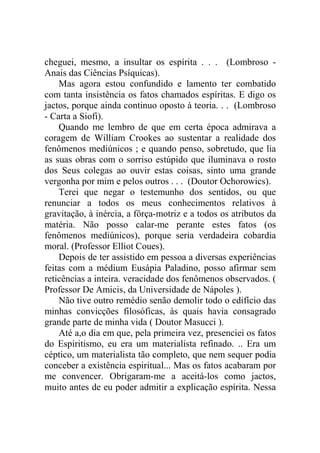cheguei, mesmo, a insultar os espírita . . . (Lombroso -
Anais das Ciências Psíquicas).
    Mas agora estou confundido e lamento ter combatido
com tanta insistência os fatos chamados espíritas. E digo os
jactos, porque ainda continuo oposto à teoria. . . (Lombroso
- Carta a Siofi).
    Quando me lembro de que em certa época admirava a
coragem de William Crookes ao sustentar a realidade dos
fenômenos mediúnicos ; e quando penso, sobretudo, que lia
as suas obras com o sorriso estúpido que iluminava o rosto
dos Seus colegas ao ouvir estas coisas, sinto uma grande
vergonha por mim e pelos outros . . . (Doutor Ochorowics).
    Terei que negar o testemunho dos sentidos, ou que
renunciar a todos os meus conhecimentos relativos à
gravitação, à inércia, a fôrça-motriz e a todos os atributos da
matéria. Não posso calar-me perante estes fatos (os
fenômenos mediúnicos), porque seria verdadeira cobardia
moral. (Professor Elliot Coues).
    Depois de ter assistido em pessoa a diversas experiências
feitas com a médium Eusápia Paladino, posso afirmar sem
reticências a inteira. veracidade dos fenômenos observados. (
Professor De Amicis, da Universidade de Nápoles ).
    Não tive outro remédio senão demolir todo o edifício das
minhas convicções filosóficas, às quais havia consagrado
grande parte de minha vida ( Doutor Masucci ).
    Até a,o dia em que, pela primeira vez, presenciei os fatos
do Espiritismo, eu era um materialista refinado. .. Era um
céptico, um materialista tão completo, que nem sequer podia
conceber a existência espiritual... Mas os fatos acabaram por
me convencer. Obrigaram-me a aceitá-los como jactos,
muito antes de eu poder admitir a explicação espírita. Nessa
 