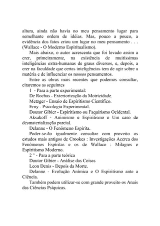 altura, ainda não havia no meu pensamento lugar para
semelhante ordem de idéias. Mas, pouco a pouco, a
evidência dos fatos criou um lugar no meu pensamento . . .
(Wallace - O Moderno Espiritualismo).
    Mais abaixo, o autor acrescenta que foi levado assim a
crer, primeiramente, na existência de muitíssimas
inteligências extra-humanas de graus diversos, e, depois, a
crer na faculdade que certas inteligências tem de agir sobre a
matéria e de influenciar os nossos pensamentos.
    Entre as obras mais recentes que podemos consultar,
citaremos as seguintes
    1 - Para a parte experimental:
    De Rochas - Exteriorização da Motricidade.
    Metzger - Ensaio de Espiritismo Científico.
    Erny - Psicologia Experimental.
    Doutor Gibier - Espiritismo ou Faquirismo Ocidental.
    Aksakoff - Animismo e Espiritismo e Um caso de
desmaterialização parcial.
    Delanne - O Fenômeno Espírita.
    Poder-se-ão igualmente consultar com proveito os
estudos mais antigos de Crookes : Investigações Acerca dos
Fenômenos Espíritas e os de Wallace : Milagres e
Espiritismo Moderno.
    2 ° - Para a parte teórica
    Doutor Gibier - Análise das Coisas
    Leon Denis - Depois da Morte.
    Delanne - Evolução Anímica e O Espiritismo ante a
Ciência.
    Também podem utilizar-se com grande proveito os Anais
das Ciências Psíquicas.
 