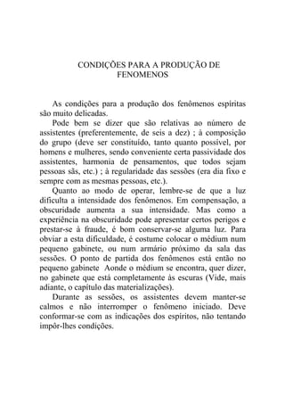 CONDIÇÕES PARA A PRODUÇÃO DE
                  FENOMENOS


    As condições para a produção dos fenômenos espíritas
são muito delicadas.
    Pode bem se dizer que são relativas ao número de
assistentes (preferentemente, de seis a dez) ; à composição
do grupo (deve ser constituído, tanto quanto possível, por
homens e mulheres, sendo conveniente certa passividade dos
assistentes, harmonia de pensamentos, que todos sejam
pessoas sãs, etc.) ; à regularidade das sessões (era dia fixo e
sempre com as mesmas pessoas, etc.).
    Quanto ao modo de operar, lembre-se de que a luz
dificulta a intensidade dos fenômenos. Em compensação, a
obscuridade aumenta a sua intensidade. Mas como a
experiência na obscuridade pode apresentar certos perigos e
prestar-se à fraude, é bom conservar-se alguma luz. Para
obviar a esta dificuldade, é costume colocar o médium num
pequeno gabinete, ou num armário próximo da sala das
sessões. O ponto de partida dos fenômenos está então no
pequeno gabinete Aonde o médium se encontra, quer dizer,
no gabinete que está completamente às escuras (Vide, mais
adiante, o capítulo das materializações).
    Durante as sessões, os assistentes devem manter-se
calmos e não interromper o fenômeno iniciado. Deve
conformar-se com as indicações dos espíritos, não tentando
impôr-lhes condições.
 