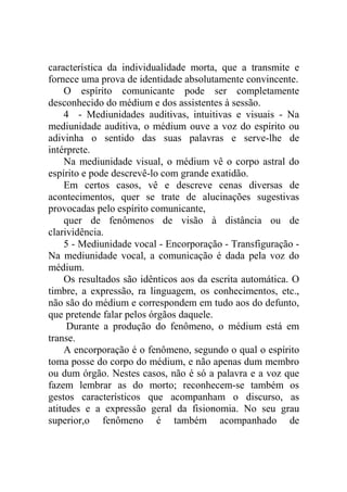 característica da individualidade morta, que a transmite e
fornece uma prova de identidade absolutamente convincente.
    O espírito comunicante pode ser completamente
desconhecido do médium e dos assistentes à sessão.
    4 - Mediunidades auditivas, intuitivas e visuais - Na
mediunidade auditiva, o médium ouve a voz do espírito ou
adivinha o sentido das suas palavras e serve-lhe de
intérprete.
    Na mediunidade visual, o médium vê o corpo astral do
espírito e pode descrevê-lo com grande exatidão.
    Em certos casos, vê e descreve cenas diversas de
acontecimentos, quer se trate de alucinações sugestivas
provocadas pelo espírito comunicante,
    quer de fenômenos de visão à distância ou de
clarividência.
    5 - Mediunidade vocal - Encorporação - Transfiguração -
Na mediunidade vocal, a comunicação é dada pela voz do
médium.
    Os resultados são idênticos aos da escrita automática. O
timbre, a expressão, ra linguagem, os conhecimentos, etc.,
não são do médium e correspondem em tudo aos do defunto,
que pretende falar pelos órgãos daquele.
     Durante a produção do fenômeno, o médium está em
transe.
    A encorporação é o fenômeno, segundo o qual o espírito
toma posse do corpo do médium, e não apenas dum membro
ou dum órgão. Nestes casos, não é só a palavra e a voz que
fazem lembrar as do morto; reconhecem-se também os
gestos característicos que acompanham o discurso, as
atitudes e a expressão geral da fisionomia. No seu grau
superior,o fenômeno é também acompanhado de
 