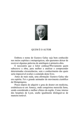QUEM É O AUTOR


    Embora o nome de Gustave Geley seja bem conhecido
nos meios espíritas e metapsíquicos, não queremos deixar de
escrever algumas palavras de antelóquio à primeira obra.
    E necessário que o leitor conheça?Previamente quem
subscreve a obra, para melhor a analisar e compreender
determinadas circunstâncias, sem o conhecimento das quais
seria impossível avaliar o conteúdo deste livro.
    Antes de mais nada, uma afirmação: Gustave Geley não
era espírita. Foi o grande animador do movimenta científico
da Metapsíquica.
    Pouco depois de adquirir o grau de doutor em medicina,
estabeleceu-se em Annecy, onde conquistou merecida fama,
sendo considerado o melhor clínico da região. Como interno
dos hospitais de Lyon, soube igualmente distinguir-se de
maneira notável.
 