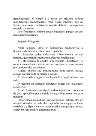 transfiguração. O corpo e o rosto do médium sofrem
modificações momentâneas, reais e não ilusórias, que os
fazem parecer-se muitíssimo aos do defunto encorporado
naquele momento.
    Este fenômeno, embora pouco freqüente, parece ser dos
mais impressionantes.

   Segunda Categoria

    Nesta segunda série, os fenômenos produzem-se a
distancia do médium e fora do seu contacto.
    1 - Pancadas dadas a distancia - Nos móveis ou nas
paredes, que subministram comunicações inteligentes.
    2 - Movimento de objetos sem contacto - Levitação - A
mesa executa toda a classe de movimentos, sem ser tocada
por qualquer dos assistentes.
    Alguns objetos são transportados sem apôio visível,
através da sala onde se realiza a sessão.
    A mesa pode chegar a ser levam,da completamente do
solo.
    O médium ou qualquer assistente podem ser levantados
até ao teto.
    A este fenômeno está ligada a diminuição ou o aumento
de peso apreciável por meio de balança dum móvel ou dum
médium
    Observemos, além disso, que às vezes os instrumentos de
mística situados na sala das experiências chegam a tocar
sozinhos ; e lápis e canetas abandonados em qualquer mesa,
escrevem sem auxílio algum material.
 
