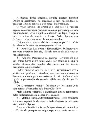 A escrita direta apresenta sempre grande interesse.
Obtém-se geralmente na escuridão e sem necessidade de
qualquer lápis ou caneta, o que parece inacreditável.
    O modo habitual de operar é o seguinte : o médium
segura, na obscuridade (debaixo da mesa, por exemplo), uma
pequena lousa, sobre a qual foi colocado um lápis, e logo se
ouve o ruído da escrita na lousa. Pode obter-se este
fenômeno entre duas lousas lacradas e seladas.
    Ultimamente, têm-se obtido mensagens por intermédio
da máquina de escrever, sem operador visível.
    3 - Aparições luminosas - São aparições fosforescentes,
em regra de pouca duração, visíveis através da, sala onde se
realiza a sessão.
    4 - Apports. Penetração da matéria - Diversos objetos,
tais como flores e até seres vivos, são trazidos à sala da
sessão, através das paredes, das portas ou das janelas
hermeticamente fechadas.
    Podem ouvir-se sons musicais, sem instrumento visível e
sentirem-se perfumes estranhos, sem que no aposento se
derrame a menor gota de essência. A este fenômeno está
ligada a penetração da matéria sólida através da matéria
sólida.
    Corno exemplo, temos a formação de nós numa coisa
sem pontas, observados pelo ilustre Zoellner.
    Mais adiante veremos a explicação destes fenômenos,
pelas materializações e desmaterializa,cães.
    5 - Materialização e desmaterialização - Este fenômeno
é o usais importante de todos e pode observar-se nos seres
vivos ou nos objetos.
    A materialização é a formação aparentemente espontânea
e efêmera de qualquer coisa que representa, mais ou menos
 
