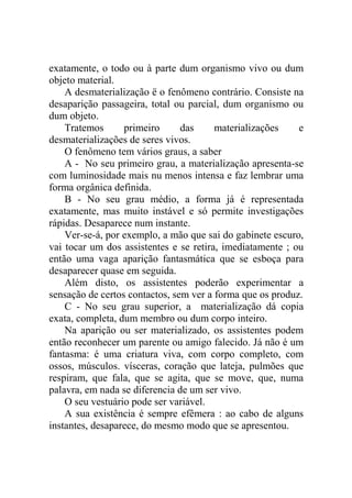 exatamente, o todo ou à parte dum organismo vivo ou dum
objeto material.
    A desmaterialização ë o fenômeno contrário. Consiste na
desaparição passageira, total ou parcial, dum organismo ou
dum objeto.
    Tratemos      primeiro      das     materializações    e
desmaterializações de seres vivos.
    O fenômeno tem vários graus, a saber
    A - No seu primeiro grau, a materialização apresenta-se
com luminosidade mais nu menos intensa e faz lembrar uma
forma orgânica definida.
    B - No seu grau médio, a forma já é representada
exatamente, mas muito instável e só permite investigações
rápidas. Desaparece num instante.
    Ver-se-á, por exemplo, a mão que sai do gabinete escuro,
vai tocar um dos assistentes e se retira, imediatamente ; ou
então uma vaga aparição fantasmática que se esboça para
desaparecer quase em seguida.
    Além disto, os assistentes poderão experimentar a
sensação de certos contactos, sem ver a forma que os produz.
    C - No seu grau superior, a materialização dá copia
exata, completa, dum membro ou dum corpo inteiro.
    Na aparição ou ser materializado, os assistentes podem
então reconhecer um parente ou amigo falecido. Já não é um
fantasma: é uma criatura viva, com corpo completo, com
ossos, músculos. vísceras, coração que lateja, pulmões que
respiram, que fala, que se agita, que se move, que, numa
palavra, em nada se diferencia de um ser vivo.
    O seu vestuário pode ser variável.
    A sua existência é sempre efêmera : ao cabo de alguns
instantes, desaparece, do mesmo modo que se apresentou.
 