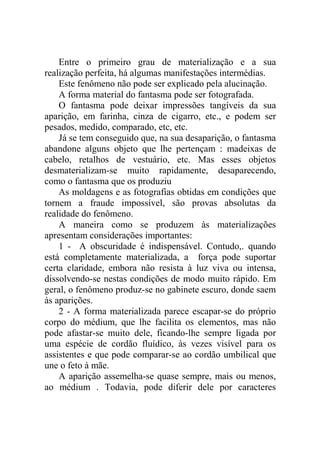 Entre o primeiro grau de materialização e a sua
realização perfeita, há algumas manifestações intermédias.
    Este fenômeno não pode ser explicado pela alucinação.
    A forma material do fantasma pode ser fotografada.
    O fantasma pode deixar impressões tangíveis da sua
aparição, em farinha, cinza de cigarro, etc., e podem ser
pesados, medido, comparado, etc, etc.
    Já se tem conseguido que, na sua desaparição, o fantasma
abandone alguns objeto que lhe pertençam : madeixas de
cabelo, retalhos de vestuário, etc. Mas esses objetos
desmaterializam-se muito rapidamente, desaparecendo,
como o fantasma que os produziu
    As moldagens e as fotografias obtidas em condições que
tornem a fraude impossível, são provas absolutas da
realidade do fenômeno.
    A maneira como se produzem às materializações
apresentam considerações importantes:
    1 - A obscuridade é indispensável. Contudo,. quando
está completamente materializada, a força pode suportar
certa claridade, embora não resista à luz viva ou intensa,
dissolvendo-se nestas condições de modo muito rápido. Em
geral, o fenômeno produz-se no gabinete escuro, donde saem
às aparições.
    2 - A forma materializada parece escapar-se do próprio
corpo do médium, que lhe facilita os elementos, mas não
pode afastar-se muito dele, ficando-lhe sempre ligada por
uma espécie de cordão fluídico, às vezes visível para os
assistentes e que pode comparar-se ao cordão umbilical que
une o feto à mãe.
    A aparição assemelha-se quase sempre, mais ou menos,
ao médium . Todavia, pode diferir dele por caracteres
 