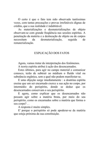 O certo é que o fato tem sido observado tantíssimas
vezes, com tantas precauções e provas irrefutáveis dignas de
crédito, que a sua realidade é indubitável.
    As materializações e desmaterializações de objeto
observam-se com grande freqüência nas sessões espíritas. A
penetração da matéria e a deslocação de objeto ou de corpos
necessitam       da     desmaterialização,    seguida     de
rematerialização.


                 EXPLICAÇÃO DOS FATOS


    Agora, vamos tratar da interpretação dos fenômenos.
    A teoria espírita atribui à ação dos desencarnados.
    Estes últimos, para agir no campo material e comunicar
conosco, terão de subtrair ao médium o fluido vital ou
substância orgânica, sem a qual não podem manifestar-se.
    E uma objeção surge imediatamente : a doutrina espírita
ensina que um ser encarnado exerce a sua ação no corpo, por
intermédio do perispírito, donde se deduz que os
desencarnados conservam o seu perispírito.
    E agora, como explicar que os desencarnados não
possam agir sobre a matéria bruta, por meio do seu
perispírito, como os encarnados sobre a matéria que forma o
seu corpo? . .
    A resposta é muito simples.
    E' porque o perispírito só pode apoderar-se da matéria
que esteja próxima da sua constituição.
 
