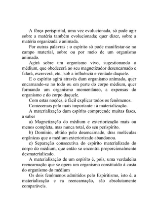 A fôrça perispirital, uma vez evolucionada, só pode agir
sobre a matéria também evolucionada; quer dizer, sobre a
matéria organizada e animada.
    Por outras palavras : o espírito só pode manifestar-se no
campo material, sobre ou por meio de um organismo
animado.
    Agirá sobre um organismo vivo, sugestionando o
médium, que obedecerá ao seu magnetizador desencarnado e
falará, escreverá, etc., sob a influência e vontade daquele.
    E o espírito agirá através dum organismo animado, quer
encarnando-se no todo ou em parte do corpo médium, quer
formando um organismo momentâneo, a expensas do
organismo e do corpo daquele.
    Com estas noções, é fácil explicar todos os fenômenos.
    Comecemos pelo mais importante : a materialização.
    A materialização dum espírito compreende muitas fases,
a saber
    a) Magnetização do médium e exteriorização mais ou
menos completa, mas nunca total, do seu perispírito.
    b) Domínio, obtido pelo desencarnado, dras moléculas
orgânicas que o médium exteriorizado abandonou.
    c) Separação consecutiva do espírito materializado do
corpo do médium, que então se encontra proporcionalmente
desmaterializado.
    A materialização de um espírito é, pois, uma verdadeira
reencarnação que se opera um organismo constituído à custa
do organismo do médium
    Os dois fenômenos admitidos pelo Espiritismo, isto é, a
materialização e ra reencarnação, são absolutamente
comparáveis.
 