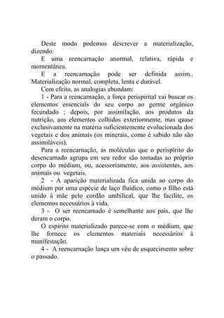 Deste modo podemos descrever a materialização,
dizendo:
    E uma reencarnação anormal, relativa, rápida e
momentânea.
    E a reencarnação pode ser definida assim..
Materialização normal, completa, lenta e durável.
    Com efeito, as analogias abundam:
    1 - Para a reencarnação, a força perispirital vai buscar os
elementos essenciais do seu corpo ao germe orgânico
fecundado ; depois, por assimilação, aos produtos da
nutrição, aos elementos colhidos exteriormente, mas quase
exclusivamente na matéria suficientemente evolucionada dos
vegetais e dos animais (os minerais, como é sabido não são
assimiláveis).
    Para a reencarnação, as moléculas que o perispírito do
desencarnado agrupa em seu redor são tomadas ao próprio
corpo do médium, ou, acessoriamente, aos assistentes, aos
animais ou vegetais.
    2 - A aparição materializada fica unida ao corpo do
médium por uma espécie de laço fluídico, como o filho está
unido à mãe pelo cordão umbilical, que lhe facilite, os
elementos necessários à vida.
    3 - O ser reencarnado é semelhante aos pais, que lhe
deram o corpo.
    O espírito materializado parece-se com o médium, que
lhe fornece os elementos materiais necessários à
manifestação.
    4 - A reencarnação lança um véu de esquecimento sobre
o passado.
 