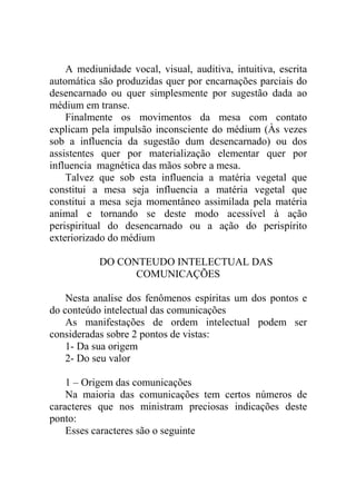A mediunidade vocal, visual, auditiva, intuitiva, escrita
automática são produzidas quer por encarnações parciais do
desencarnado ou quer simplesmente por sugestão dada ao
médium em transe.
    Finalmente os movimentos da mesa com contato
explicam pela impulsão inconsciente do médium (Às vezes
sob a influencia da sugestão dum desencarnado) ou dos
assistentes quer por materialização elementar quer por
influencia magnética das mãos sobre a mesa.
    Talvez que sob esta influencia a matéria vegetal que
constitui a mesa seja influencia a matéria vegetal que
constitui a mesa seja momentâneo assimilada pela matéria
animal e tornando se deste modo acessível à ação
perispiritual do desencarnado ou a ação do perispírito
exteriorizado do médium

           DO CONTEUDO INTELECTUAL DAS
                 COMUNICAÇÕES

    Nesta analise dos fenômenos espíritas um dos pontos e
do conteúdo intelectual das comunicações
    As manifestações de ordem intelectual podem ser
consideradas sobre 2 pontos de vistas:
    1- Da sua origem
    2- Do seu valor

    1 – Origem das comunicações
    Na maioria das comunicações tem certos números de
caracteres que nos ministram preciosas indicações deste
ponto:
    Esses caracteres são o seguinte
 