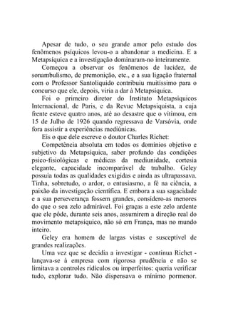 Apesar de tudo, o seu grande amor pelo estudo dos
fenômenos psíquicos levou-o a abandonar a medicina. E a
Metapsíquica e a investigação dominaram-no inteiramente.
    Começou a observar os fenômenos de lucidez, de
sonambulismo, de premonição, etc., e a sua ligação fraternal
com o Professor Santolíquido contribuiu muitíssimo para o
concurso que ele, depois, viria a dar à Metapsíquica.
    Foi o primeiro diretor do Instituto Metapsíquicos
Internacional, de Paris, e da Revue Metapsiquista, a cuja
frente esteve quatro anos, até ao desastre que o vitimou, em
15 de Julho de 1926 quando regressava de Varsóvia, onde
fora assistir a experiências mediúnicas.
    Eis o que dele escreve o doutor Charles Richet:
    Competência absoluta em todos os domínios objetivo e
subjetivo da Metapsíquica, saber profundo das condições
psico-fisiológicas e médicas da mediunidade, cortesia
elegante, capacidade incomparável de trabalho. Geley
possuía todas as qualidades exigidas e ainda as ultrapassava.
Tinha, sobretudo, o ardor, o entusiasmo, a fé na ciência, a
paixão da investigação científica. E embora a sua sagacidade
e a sua perseverança fossem grandes, considero-as menores
do que o seu zelo admirável. Foi graças a este zelo ardente
que ele pôde, durante seis anos, assumirem a direção real do
movimento metapsíquico, não só em França, mas no mundo
inteiro.
    Geley era homem de largas vistas e susceptível de
grandes realizações.
    Uma vez que se decidia a investigar - continua Richet -
lançava-se à empresa com rigorosa prudência e não se
limitava a controles ridículos ou imperfeitos: queria verificar
tudo, explorar tudo. Não dispensava o mínimo pormenor.
 