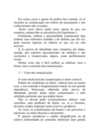 Em certos casos e apesar da melhor boa vontade, só se
encontra na comunicação um reflexo do pensamento e dos
conhecimentos dos evocados.
     (Estes casos sãos,o muito raros, apesar do que, em
contrário, tenham dito os adversários do Espiritismo ).
    Finalmente, embora a personalidade comunicante faça
lembrar com suficiente exatidão a do defunto que diz ser,
pode mostrar superior ou inferior ao que era na vida
terrestre.
    f) As provas de identidade mais completas são dadas,
amiúde, por espíritos desconhecidos do médium e dos
assistentes e comprovadas, depois, como perfeitamente
exatas.
    Muitas vezes não é fácil atribuir ao médium, nem a
forma, nem o conteúdo das comunicações.

   2 ° - Valor das comunicações

    O valor intelectual das comunicações é muito variável.
    Podem ser verdadeiras ou falsas ; todavia num ou noutro
caso, o seu conteúdo é freqüentemente banal, ou sem grande
importância. Interessam sobretudo pelas proves de
identidade pessoal dadas pelos comunicantes e pela
satisfação particular que nos podem trazer.
    Não se devem pedir esclarecimentos difíceis, nem
conselhos, nem predições do futuro, ou, se o fizermos,
devemos sempre empregar muita reserva e prudência
    Às vezes, as comunicações são banais e até grosseiras e
injuriosas, ou então obscuras e incoerentes.
    E' preciso reconhecer o caráter insignificante ou de
relativa inferioridade do conteúdo intelectual dum grande
 
