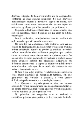 desfrutar situação de bem-aventurados ou de condenados,
conforme as suas crenças religiosas. Se não houvesse
transformação radical e insensível depois da morte, não
existiríamos como seres conscientes do que nos espera na
outra vida, qualquer que seja a doutrina que professemos.
    Segundo a doutrina evolucionista, os desencarnados não
são, em realidade, muito diferentes do que eram na última
encarnação.
    Isto é verdadeiro, principalmente para os espíritos de
ordem média, que são os mais numerosos.
    Os espíritos muito atrasados, pelo contrário, uma vez no
estado de desencarnados, não são superiores ao que eram na
última existência, porque ao perder os sentidos materiais
sofrem verdadeiro obscurecimento psíquico que podem
conduzir, embora momentaneamente, a semiconsciência. Só
os espíritos elevados gozam de consciência e conhecimento
muito extensos, síntese dos progressos adquiridos em
diferentes encarnações ; e depois da morte são infinitamente
mais elevados. seda qual for o estado de encarnação que
tenhais, tido anteriormente.
    O fato é que estes espíritos verdadeiramente superiores
estão muito afastados da humanidade terrestre, em que
geralmente não voltarão a encarnar, e com grande
dificuldade podem colocar-s:e em relação conosco.
    2 - Quanto ao segundo ponto de vista, só tivemos
ocasião de ver um desencarnado que não podia manifestar-se
no campo material, a menos que agisse sobre um organismo
vivo ou por meio de um organismo vivo.
    No primeiro caso (sugestão sobre o médium) a
capacidade psíquica do espírito seria forçosamente limitada,
 