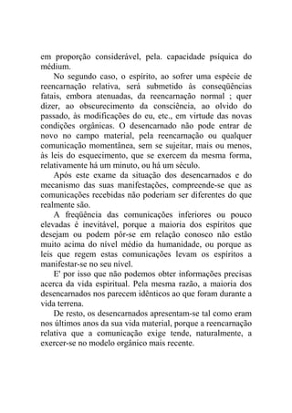 em proporção considerável, pela. capacidade psíquica do
médium.
    No segundo caso, o espírito, ao sofrer uma espécie de
reencarnação relativa, será submetido às conseqüências
fatais, embora atenuadas, da reencarnação normal ; quer
dizer, ao obscurecimento da consciência, ao olvido do
passado, às modificações do eu, etc., em virtude das novas
condições orgânicas. O desencarnado não pode entrar de
novo no campo material, pela reencarnação ou qualquer
comunicação momentânea, sem se sujeitar, mais ou menos,
às leis do esquecimento, que se exercem da mesma forma,
relativamente há um minuto, ou há um século.
    Após este exame da situação dos desencarnados e do
mecanismo das suas manifestações, compreende-se que as
comunicações recebidas não poderiam ser diferentes do que
realmente são.
    A freqüência das comunicações inferiores ou pouco
elevadas é inevitável, porque a maioria dos espíritos que
desejam ou podem pôr-se em relação conosco não estão
muito acima do nível médio da humanidade, ou porque as
leis que regem estas comunicações levam os espíritos a
manifestar-se no seu nível.
    E' por isso que não podemos obter informações precisas
acerca da vida espiritual. Pela mesma razão, a maioria dos
desencarnados nos parecem idênticos ao que foram durante a
vida terrena.
    De resto, os desencarnados apresentam-se tal como eram
nos últimos anos da sua vida material, porque a reencarnação
relativa que a comunicação exige tende, naturalmente, a
exercer-se no modelo orgânico mais recente.
 
